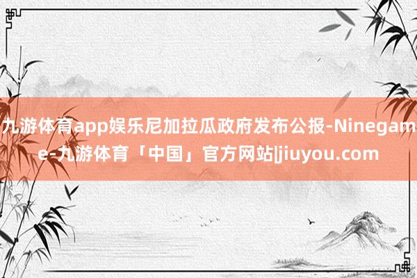 九游体育app娱乐尼加拉瓜政府发布公报-Ninegame-九游体育「中国」官方网站|jiuyou.com