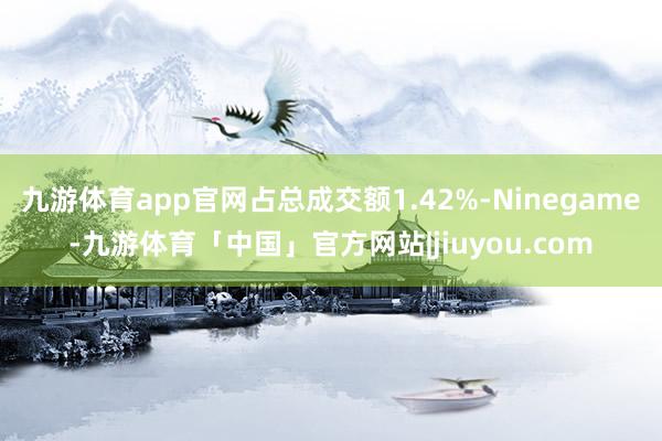 九游体育app官网占总成交额1.42%-Ninegame-九游体育「中国」官方网站|jiuyou.com