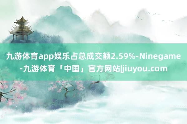 九游体育app娱乐占总成交额2.59%-Ninegame-九游体育「中国」官方网站|jiuyou.com