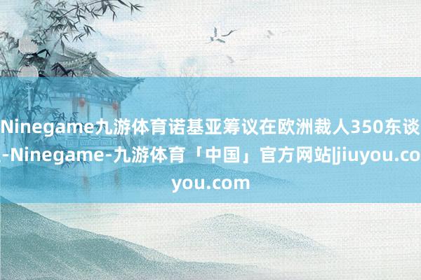 Ninegame九游体育诺基亚筹议在欧洲裁人350东谈主-Ninegame-九游体育「中国」官方网站|jiuyou.com