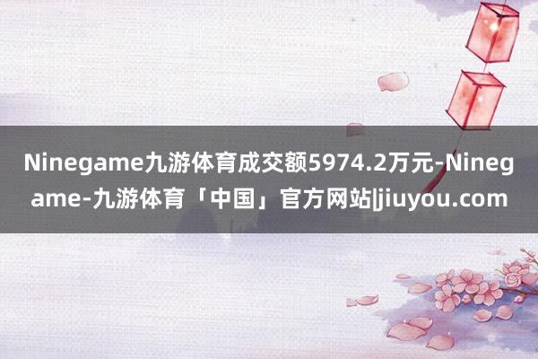 Ninegame九游体育成交额5974.2万元-Ninegame-九游体育「中国」官方网站|jiuyou.com