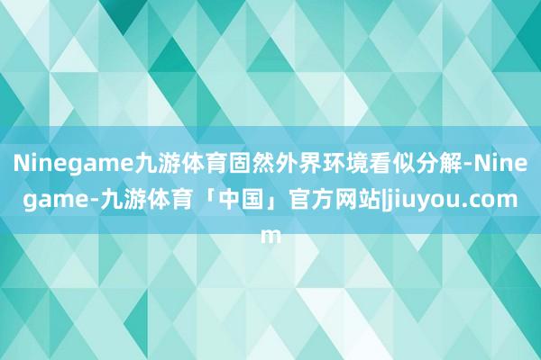 Ninegame九游体育固然外界环境看似分解-Ninegame-九游体育「中国」官方网站|jiuyou.com