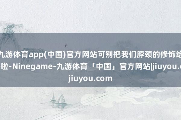 九游体育app(中国)官方网站可别把我们脖颈的修饰给忽略啦-Ninegame-九游体育「中国」官方网站|jiuyou.com