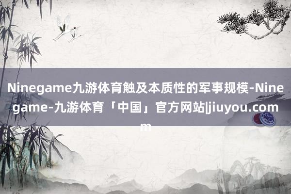 Ninegame九游体育触及本质性的军事规模-Ninegame-九游体育「中国」官方网站|jiuyou.com