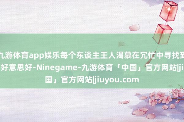 九游体育app娱乐每个东谈主王人渴慕在冗忙中寻找到一份约略与好意思好-Ninegame-九游体育「中国」官方网站|jiuyou.com