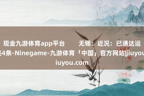 现金九游体育app平台        无锡：近况：已通达运营清亮4条-Ninegame-九游体育「中国」官方网站|jiuyou.com