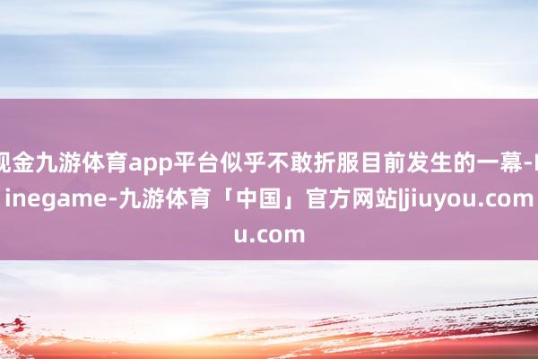 现金九游体育app平台似乎不敢折服目前发生的一幕-Ninegame-九游体育「中国」官方网站|jiuyou.com