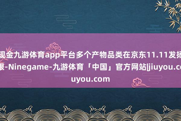 现金九游体育app平台多个产物品类在京东11.11发扬亮眼-Ninegame-九游体育「中国」官方网站|jiuyou.com