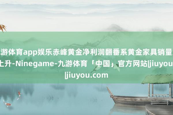 九游体育app娱乐赤峰黄金净利润翻番系黄金家具销量及价钱上升-Ninegame-九游体育「中国」官方网站|jiuyou.com