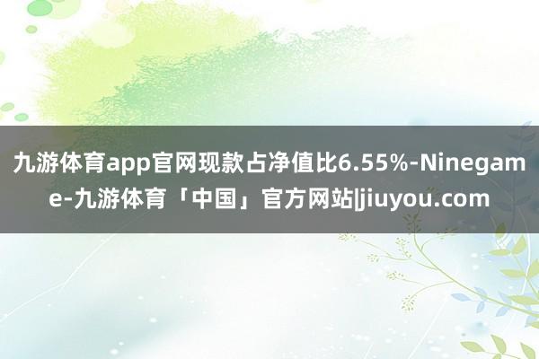 九游体育app官网现款占净值比6.55%-Ninegame-九游体育「中国」官方网站|jiuyou.com