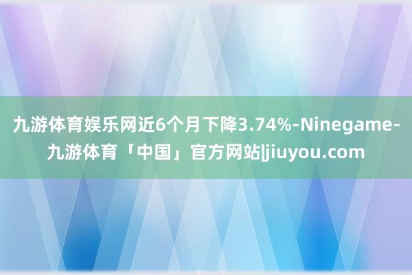 九游体育娱乐网近6个月下降3.74%-Ninegame-九游体育「中国」官方网站|jiuyou.com