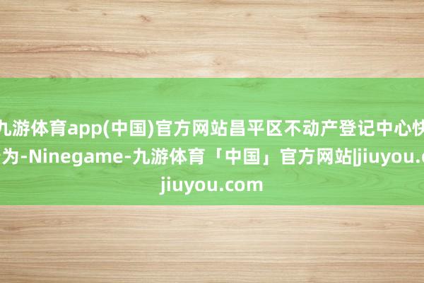 九游体育app(中国)官方网站昌平区不动产登记中心快速行为-Ninegame-九游体育「中国」官方网站|jiuyou.com