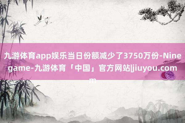 九游体育app娱乐当日份额减少了3750万份-Ninegame-九游体育「中国」官方网站|jiuyou.com