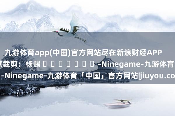 九游体育app(中国)官方网站尽在新浪财经APP            						包袱裁剪：杨赐 							-Ninegame-九游体育「中国」官方网站|jiuyou.com