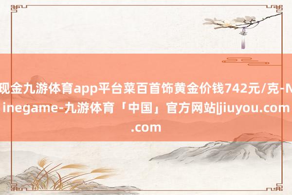 现金九游体育app平台菜百首饰黄金价钱742元/克-Ninegame-九游体育「中国」官方网站|jiuyou.com