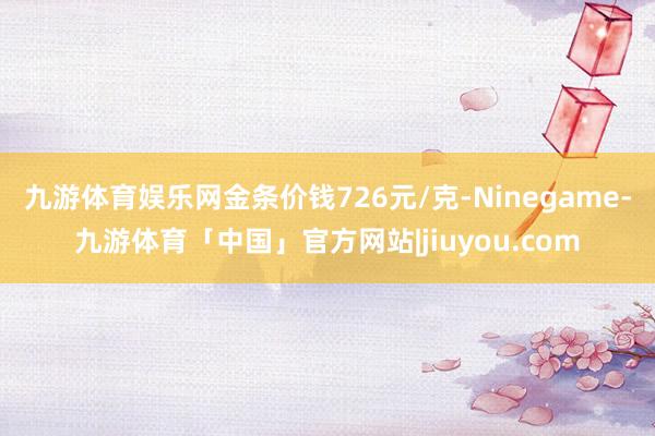 九游体育娱乐网金条价钱726元/克-Ninegame-九游体育「中国」官方网站|jiuyou.com