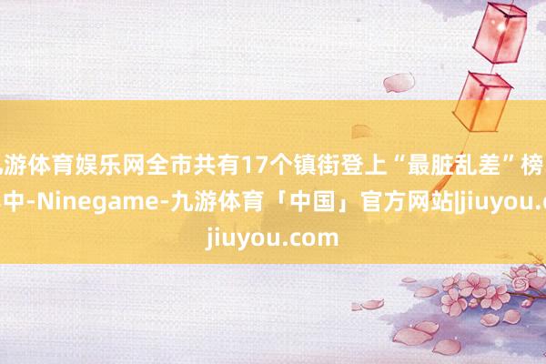 九游体育娱乐网全市共有17个镇街登上“最脏乱差”榜单；其中-Ninegame-九游体育「中国」官方网站|jiuyou.com