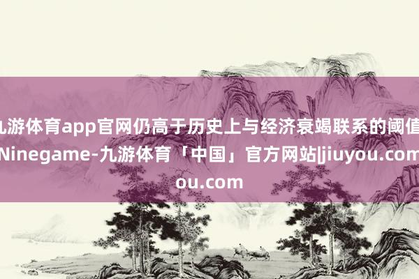 九游体育app官网仍高于历史上与经济衰竭联系的阈值-Ninegame-九游体育「中国」官方网站|jiuyou.com