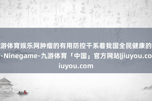 九游体育娱乐网肿瘤的有用防控干系着我国全民健康的杀青-Ninegame-九游体育「中国」官方网站|jiuyou.com