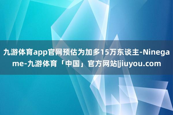 九游体育app官网预估为加多15万东谈主-Ninegame-九游体育「中国」官方网站|jiuyou.com