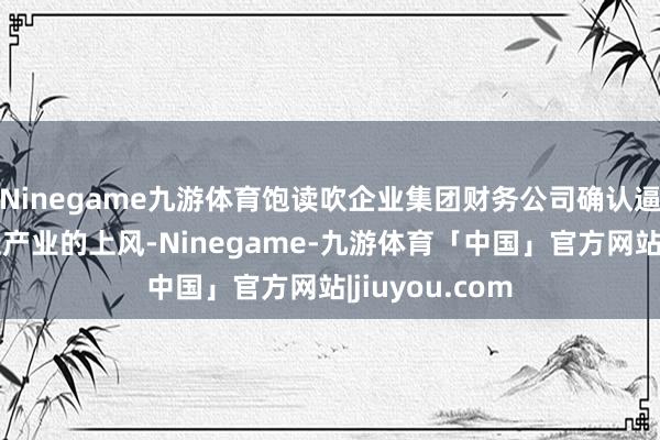 Ninegame九游体育饱读吹企业集团财务公司确认逼近集团、逼近产业的上风-Ninegame-九游体育「中国」官方网站|jiuyou.com