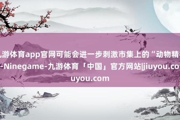 九游体育app官网可能会进一步刺激市集上的“动物精神”-Ninegame-九游体育「中国」官方网站|jiuyou.com