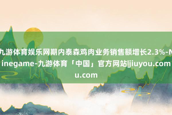 九游体育娱乐网期内泰森鸡肉业务销售额增长2.3%-Ninegame-九游体育「中国」官方网站|jiuyou.com