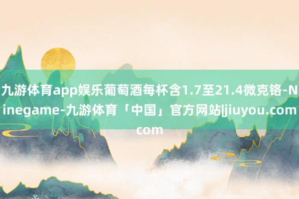 九游体育app娱乐葡萄酒每杯含1.7至21.4微克铬-Ninegame-九游体育「中国」官方网站|jiuyou.com