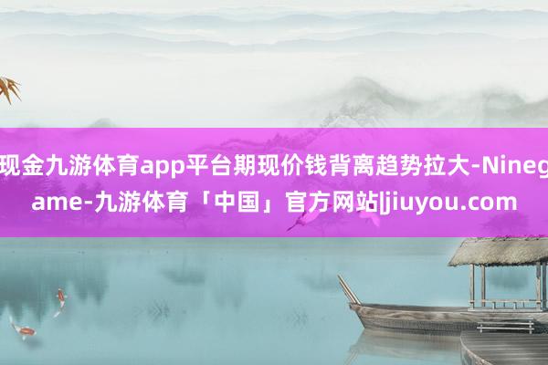 现金九游体育app平台期现价钱背离趋势拉大-Ninegame-九游体育「中国」官方网站|jiuyou.com