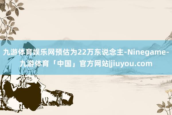 九游体育娱乐网预估为22万东说念主-Ninegame-九游体育「中国」官方网站|jiuyou.com