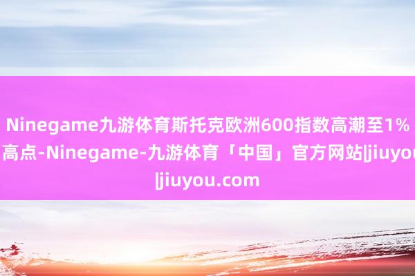 Ninegame九游体育斯托克欧洲600指数高潮至1%的盘中高点-Ninegame-九游体育「中国」官方网站|jiuyou.com