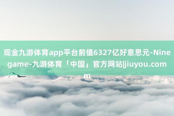 现金九游体育app平台前值6327亿好意思元-Ninegame-九游体育「中国」官方网站|jiuyou.com