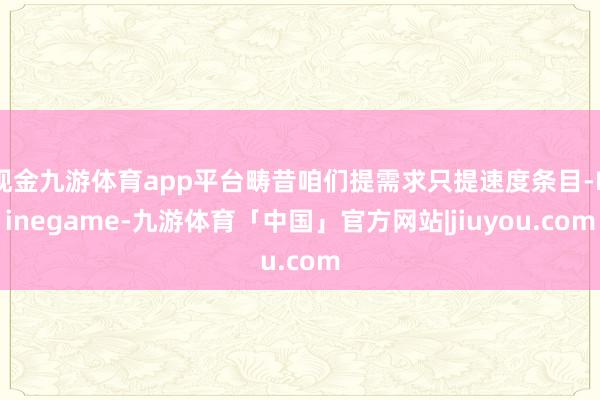 现金九游体育app平台畴昔咱们提需求只提速度条目-Ninegame-九游体育「中国」官方网站|jiuyou.com