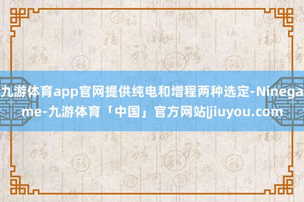 九游体育app官网提供纯电和增程两种选定-Ninegame-九游体育「中国」官方网站|jiuyou.com