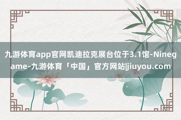 九游体育app官网凯迪拉克展台位于3.1馆-Ninegame-九游体育「中国」官方网站|jiuyou.com