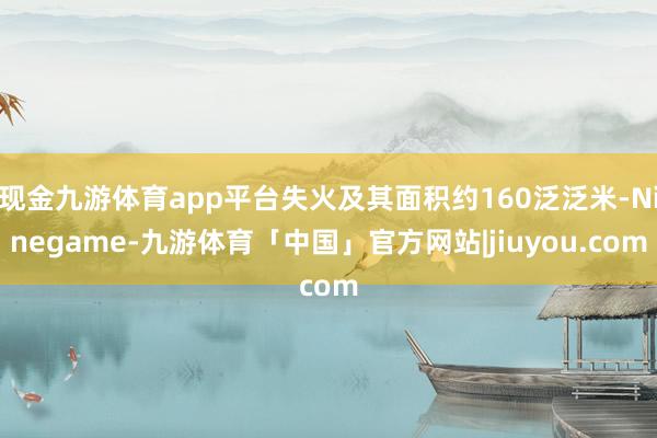 现金九游体育app平台失火及其面积约160泛泛米-Ninegame-九游体育「中国」官方网站|jiuyou.com