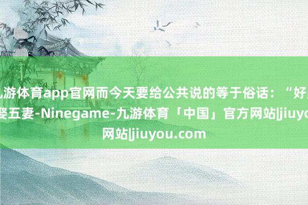 九游体育app官网而今天要给公共说的等于俗话：“好男有毛不娶五妻-Ninegame-九游体育「中国」官方网站|jiuyou.com