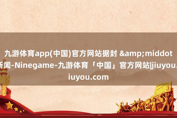 九游体育app(中国)官方网站据封 &middot; 面新闻-Ninegame-九游体育「中国」官方网站|jiuyou.com