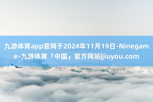 九游体育app官网于2024年11月19日-Ninegame-九游体育「中国」官方网站|jiuyou.com