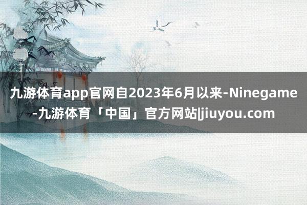 九游体育app官网自2023年6月以来-Ninegame-九游体育「中国」官方网站|jiuyou.com