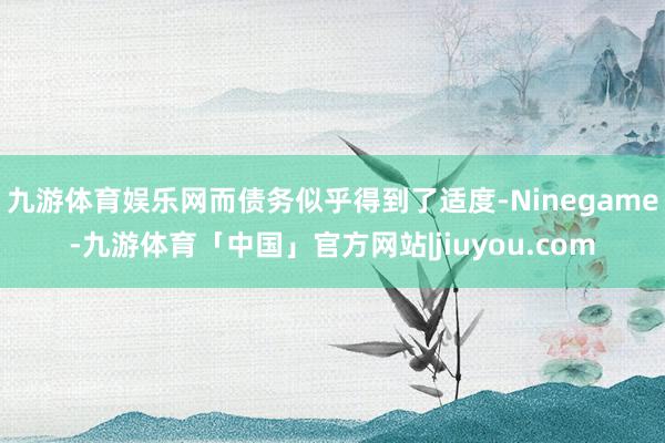 九游体育娱乐网而债务似乎得到了适度-Ninegame-九游体育「中国」官方网站|jiuyou.com