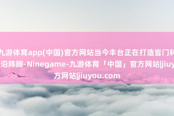 九游体育app(中国)官方网站当今丰台正在打造皆门科技立异前沿阵脚-Ninegame-九游体育「中国」官方网站|jiuyou.com