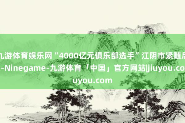 九游体育娱乐网“4000亿元俱乐部选手”江阴市紧随后来-Ninegame-九游体育「中国」官方网站|jiuyou.com