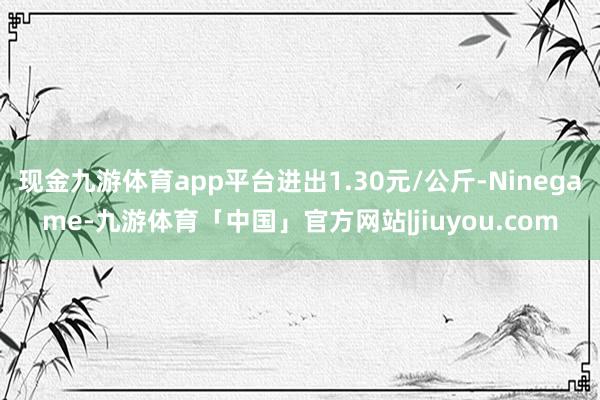 现金九游体育app平台进出1.30元/公斤-Ninegame-九游体育「中国」官方网站|jiuyou.com