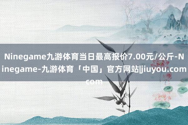 Ninegame九游体育当日最高报价7.00元/公斤-Ninegame-九游体育「中国」官方网站|jiuyou.com