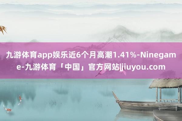 九游体育app娱乐近6个月高潮1.41%-Ninegame-九游体育「中国」官方网站|jiuyou.com