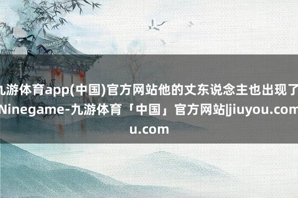 九游体育app(中国)官方网站他的丈东说念主也出现了-Ninegame-九游体育「中国」官方网站|jiuyou.com