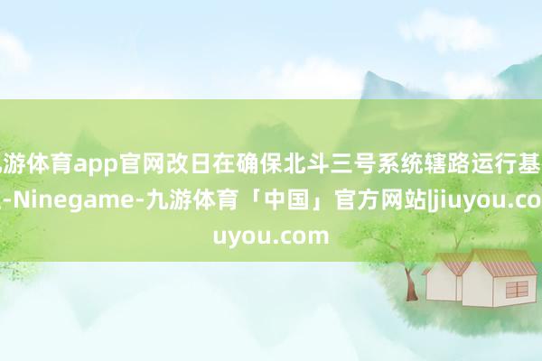 九游体育app官网改日在确保北斗三号系统辖路运行基础上-Ninegame-九游体育「中国」官方网站|jiuyou.com