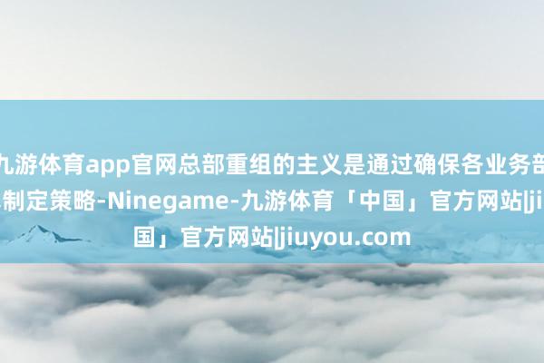 九游体育app官网总部重组的主义是通过确保各业务部门大致纯真制定策略-Ninegame-九游体育「中国」官方网站|jiuyou.com