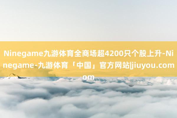 Ninegame九游体育全商场超4200只个股上升-Ninegame-九游体育「中国」官方网站|jiuyou.com